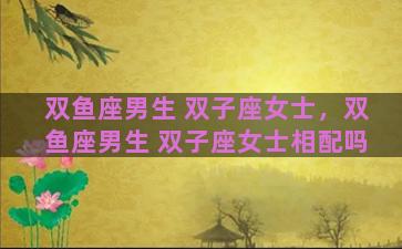双鱼座男生 双子座女士，双鱼座男生 双子座女士相配吗